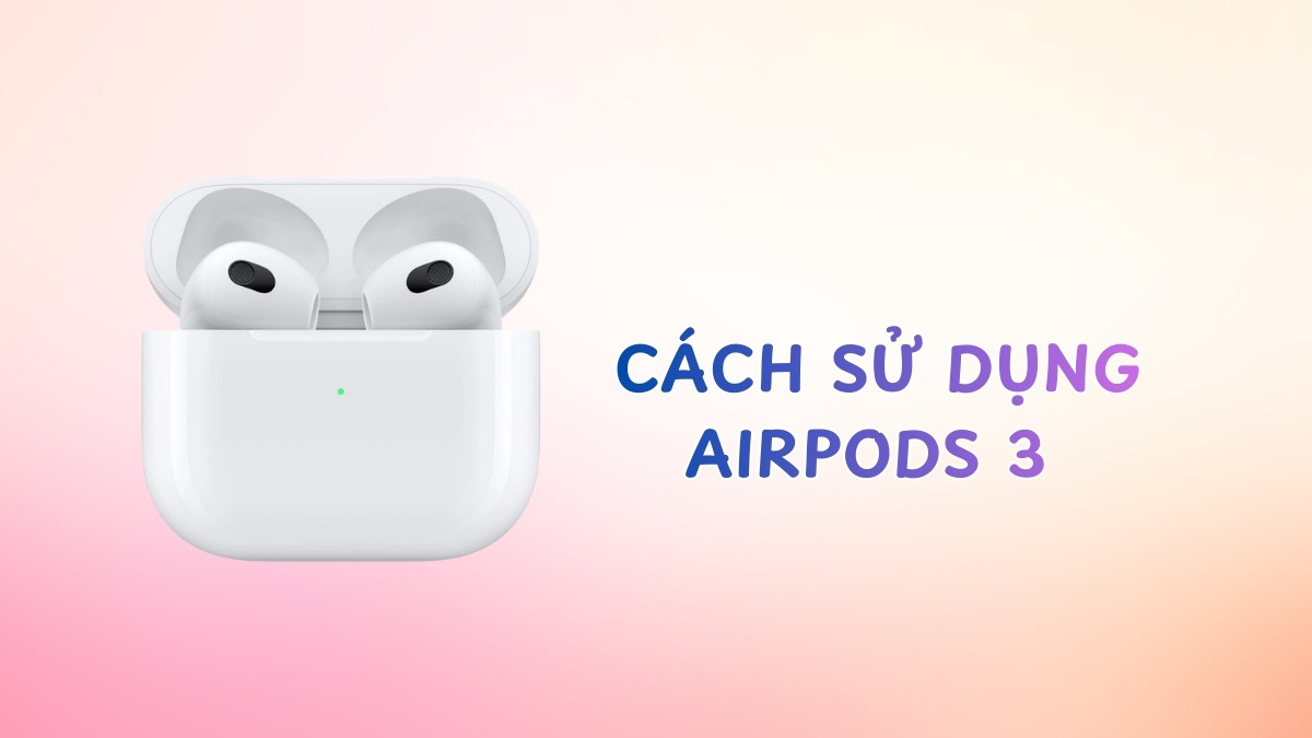 Cách sử dụng AirPods 3 từ A-Z: Kết nối, thao tác và mẹo hay